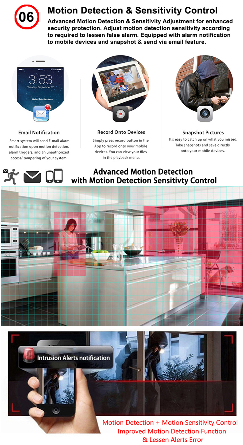 Motion detection & sensitivity control, advanced motion detection and sensitivity adjustment for enhanced security protection. Adjust motion detection sensitivity according to required to lessen false alarm. Equipped with alarm notification to mobile devices and snapshot and send via email feature. Smart system will send email alarm notification upon motion detection, alarm triggers and an unauthorized access/tempering of your system. Simply press record button in the app to record onto your mobile devices. You can view your files in the playback menu. It's easy to catch up on what you missed. Take snapshots and save directly on to your mobile devices.